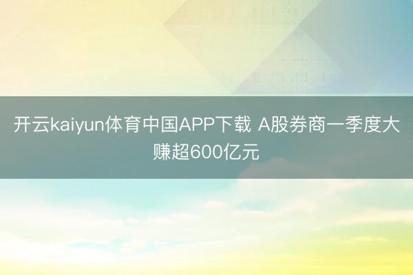 开云kaiyun体育中国APP下载 A股券商一季度大赚超600亿元