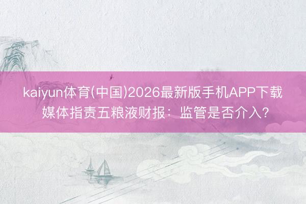 kaiyun体育(中国)2026最新版手机APP下载 媒体指责五粮液财报：监管是否介入？