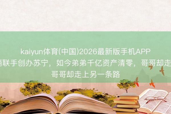 kaiyun体育(中国)2026最新版手机APP下载 昆玉俩联手创办苏宁，如今弟弟千亿资产清零，哥哥却走上另一条路