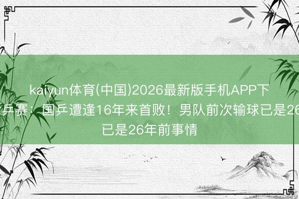 kaiyun体育(中国)2026最新版手机APP下载 团体世乒赛：国乒遭逢16年来首败！男队前次输球已是26年前事情