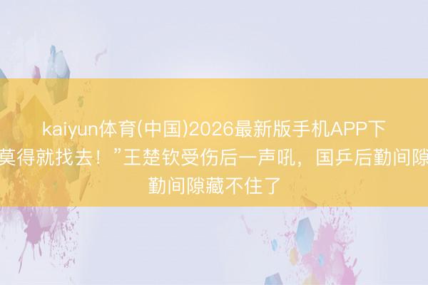 kaiyun体育(中国)2026最新版手机APP下载 “你要莫得就找去！”王楚钦受伤后一声吼，国乒后勤间隙藏不住了