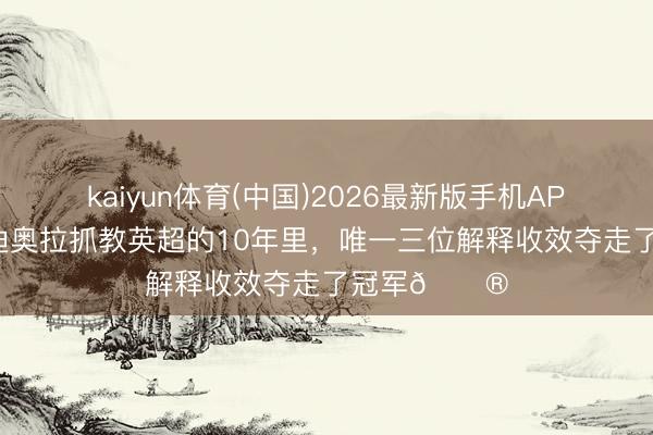 kaiyun体育(中国)2026最新版手机APP下载 在瓜迪奥拉抓教英超的10年里，唯一三位解释收效夺走了冠军😮