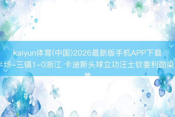 kaiyun体育(中国)2026最新版手机APP下载 半场-三镇1-0浙江 卡迪斯头球立功汪士钦姜利勋染黄