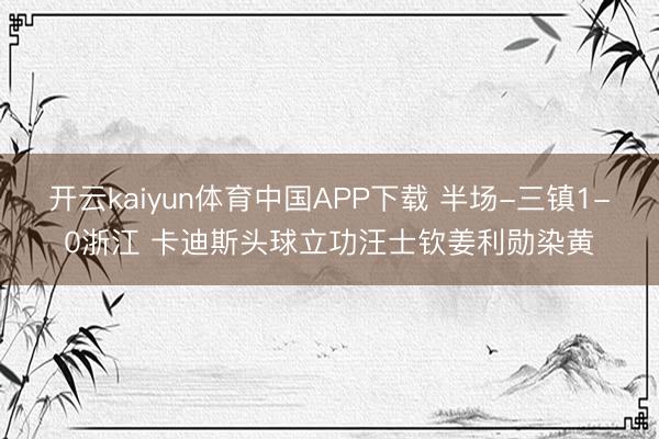 开云kaiyun体育中国APP下载 半场-三镇1-0浙江 卡迪斯头球立功汪士钦姜利勋染黄