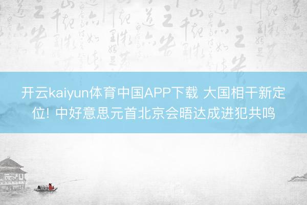 开云kaiyun体育中国APP下载 大国相干新定位! 中好意思元首北京会晤达成进犯共鸣