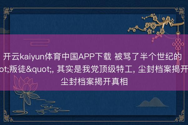 开云kaiyun体育中国APP下载 被骂了半个世纪的 "叛徒"， 其实是我党顶级特工， 尘封档案揭开真相