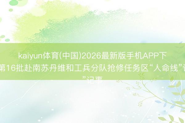 kaiyun体育(中国)2026最新版手机APP下载 第16批赴南苏丹维和工兵分队抢修任务区“人命线”记事