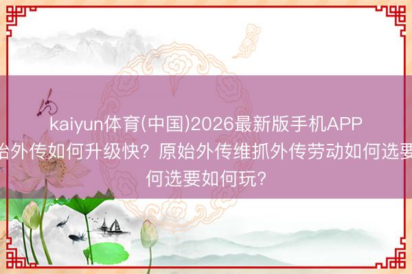 kaiyun体育(中国)2026最新版手机APP下载 原始外传如何升级快？原始外传维抓外传劳动如何选要如何玩?