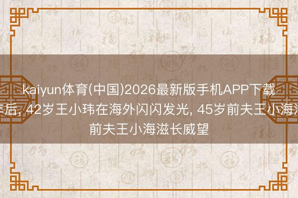 kaiyun体育(中国)2026最新版手机APP下载 仳离8年后， 42岁王小玮在海外闪闪发光， 45岁前夫王小海滋长威望