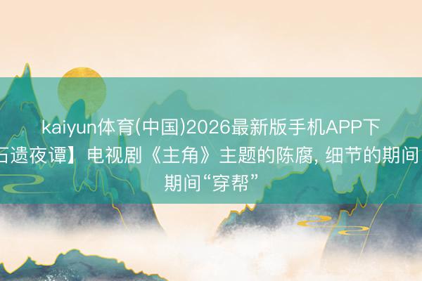 kaiyun体育(中国)2026最新版手机APP下载 【石遗夜谭】电视剧《主角》主题的陈腐， 细节的期间“穿帮”