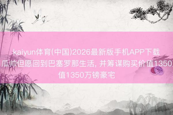 kaiyun体育(中国)2026最新版手机APP下载 太阳报: 瓜帅但愿回到巴塞罗那生活， 并筹谋购买价值1350万镑豪宅