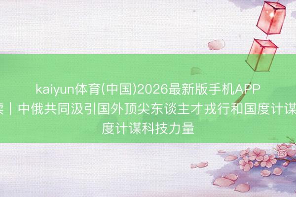 kaiyun体育(中国)2026最新版手机APP下载 早读|中俄共同汲引国外顶尖东谈主才戎行和国度计谋科技力量