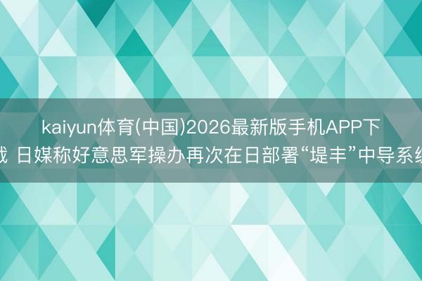 kaiyun体育(中国)2026最新版手机APP下载 日媒称好意思军操办再次在日部署“堤丰”中导系统