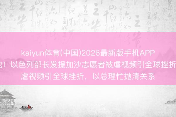 kaiyun体育(中国)2026最新版手机APP下载 双手被反绑跪地！以色列部长发援加沙志愿者被虐视频引全球挫折，以总理忙抛清关系