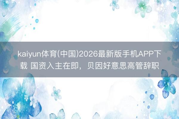 kaiyun体育(中国)2026最新版手机APP下载 国资入主在即，贝因好意思高管辞职