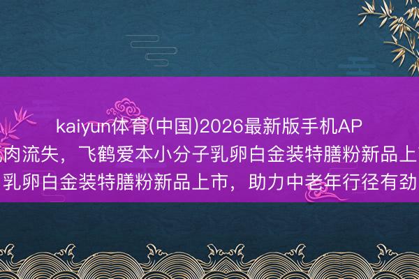 kaiyun体育(中国)2026最新版手机APP下载 聚焦卵白缺口与肌肉流失,飞鹤爱本小分子乳卵白金装特膳粉新品上市,助力中老年行径有劲