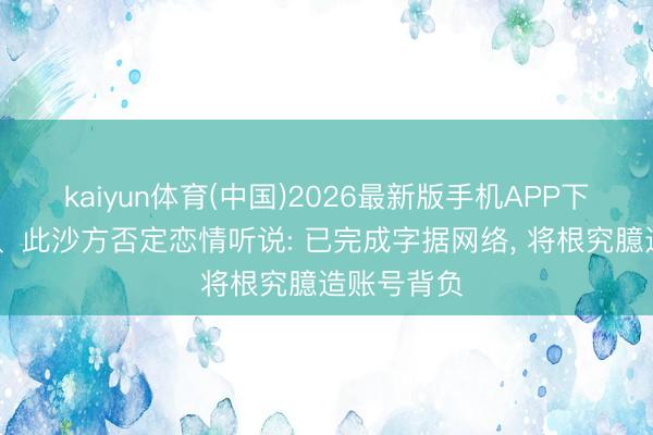 kaiyun体育(中国)2026最新版手机APP下载 陈丽君、此沙方否定恋情听说: 已完成字据网络， 将根究臆造账号背负