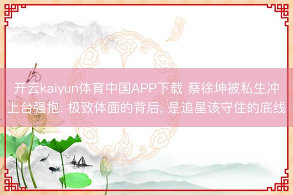 开云kaiyun体育中国APP下载 蔡徐坤被私生冲上台强抱: 极致体面的背后， 是追星该守住的底线