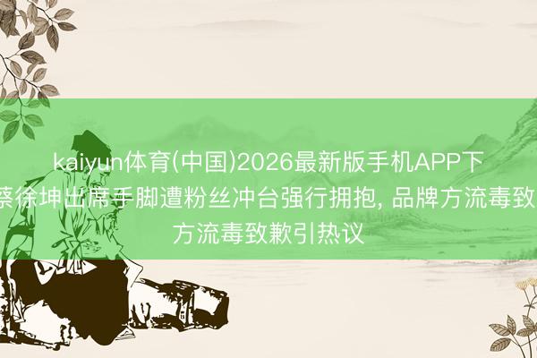 kaiyun体育(中国)2026最新版手机APP下载 27岁蔡徐坤出席手脚遭粉丝冲台强行拥抱， 品牌方流毒致歉引热议