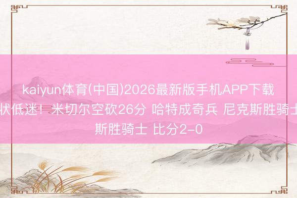 kaiyun体育(中国)2026最新版手机APP下载 布伦森情状低迷！米切尔空砍26分 哈特成奇兵 尼克斯胜骑士 比分2-0