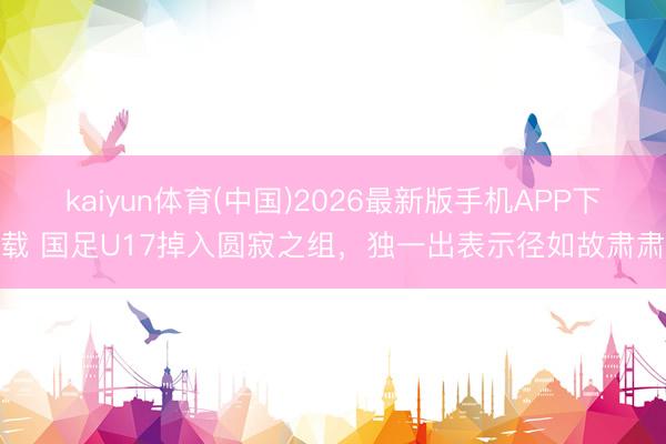 kaiyun体育(中国)2026最新版手机APP下载 国足U17掉入圆寂之组，独一出表示径如故肃肃