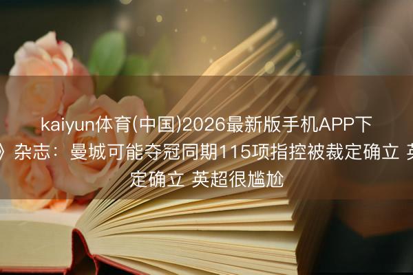 kaiyun体育(中国)2026最新版手机APP下载 《讼师》杂志：曼城可能夺冠同期115项指控被裁定确立 英超很尴尬