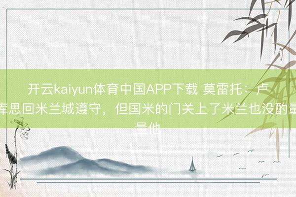 开云kaiyun体育中国APP下载 莫雷托：卢卡库思回米兰城遵守，但国米的门关上了米兰也没酌量他