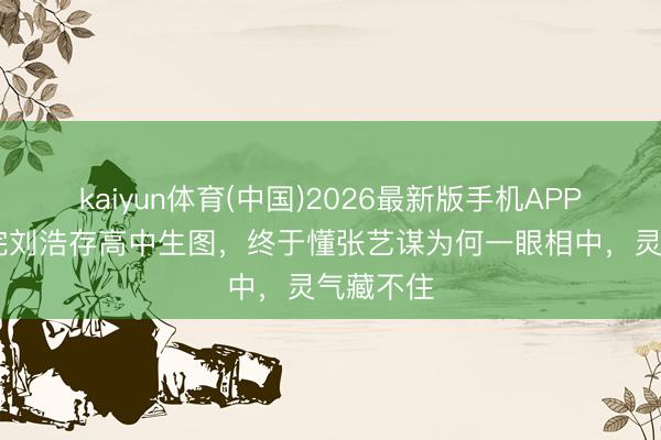 kaiyun体育(中国)2026最新版手机APP下载 看完刘浩存高中生图，终于懂张艺谋为何一眼相中，灵气藏不住