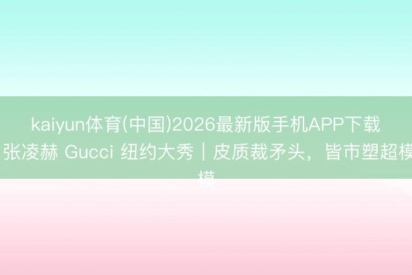 kaiyun体育(中国)2026最新版手机APP下载 张凌赫 Gucci 纽约大秀｜皮质裁矛头，皆市塑超模