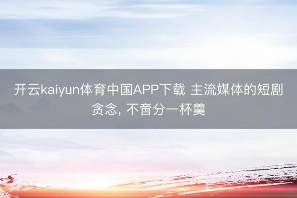 开云kaiyun体育中国APP下载 主流媒体的短剧贪念， 不啻分一杯羹