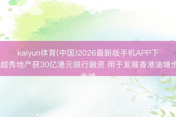 kaiyun体育(中国)2026最新版手机APP下载 越秀地产获30亿港元银行融资 用于发展香港油塘步地