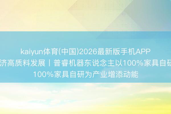 kaiyun体育(中国)2026最新版手机APP下载 促进民营经济高质料发展丨普睿机器东说念主以100%家具自研为产业增添动能