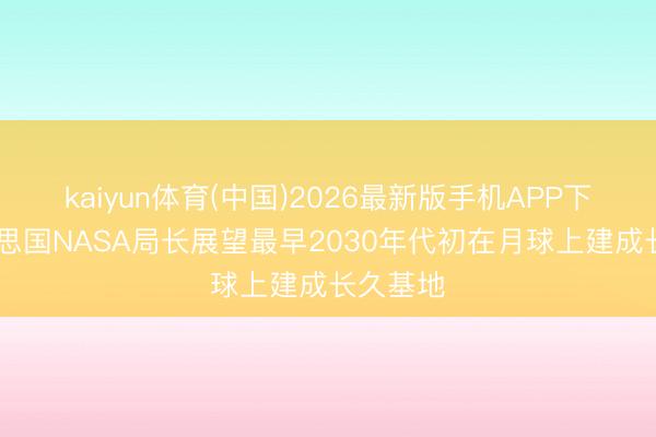 kaiyun体育(中国)2026最新版手机APP下载 好意思国NASA局长展望最早2030年代初在月球上建成长久基地