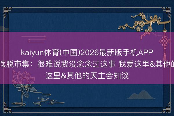 kaiyun体育(中国)2026最新版手机APP下载 伊森谈摆脱市集：很难说我没念念过这事 我爱这里&其他的天主会知谈