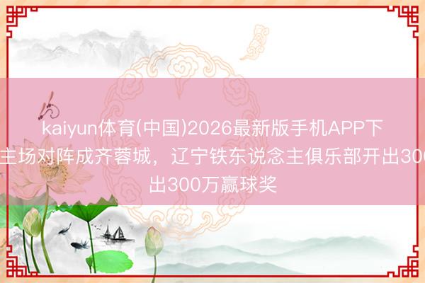 kaiyun体育(中国)2026最新版手机APP下载 博主：主场对阵成齐蓉城，辽宁铁东说念主俱乐部开出300万赢球奖