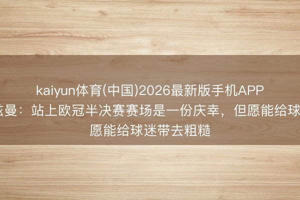 kaiyun体育(中国)2026最新版手机APP下载 格列兹曼：站上欧冠半决赛赛场是一份庆幸，但愿能给球迷带去粗糙