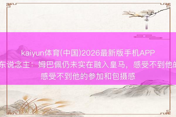 kaiyun体育(中国)2026最新版手机APP下载 六台主握东说念主：姆巴佩仍未实在融入皇马，感受不到他的参加和包摄感