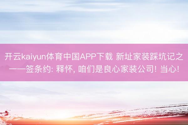开云kaiyun体育中国APP下载 新址家装踩坑记之一—签条约: 释怀， 咱们是良心家装公司! 当心!