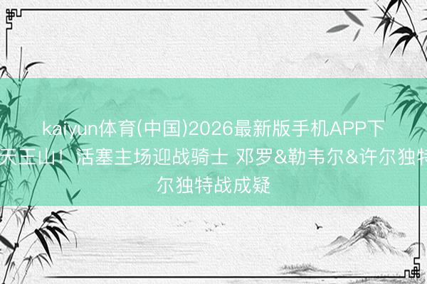 kaiyun体育(中国)2026最新版手机APP下载 决战天王山！活塞主场迎战骑士 邓罗&勒韦尔&许尔独特战成疑