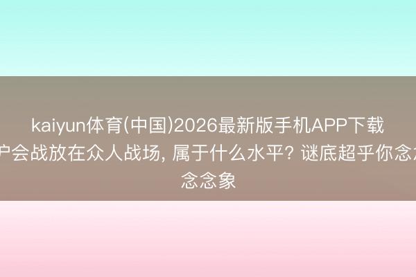 kaiyun体育(中国)2026最新版手机APP下载 淞沪会战放在众人战场， 属于什么水平? 谜底超乎你念念象