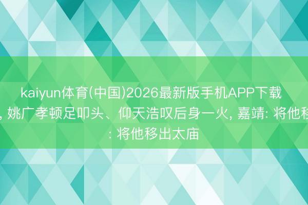 kaiyun体育(中国)2026最新版手机APP下载 1418年， 姚广孝顿足叩头、仰天浩叹后身一火， 嘉靖: 将他移出太庙