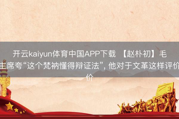 开云kaiyun体育中国APP下载 【赵朴初】毛主席夸“这个梵衲懂得辩证法”, 他对于文革这样评价