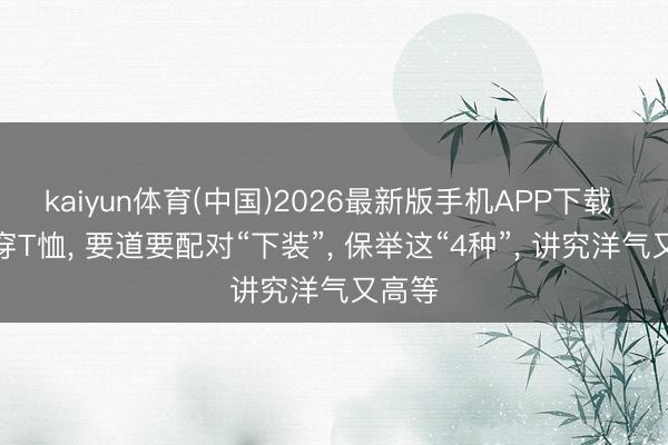 kaiyun体育(中国)2026最新版手机APP下载 夏天穿T恤， 要道要配对“下装”， 保举这“4种”， 讲究洋气又高等