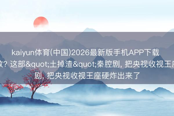 kaiyun体育(中国)2026最新版手机APP下载 没流量没殊效? 这部"土掉渣"秦腔剧, 把央视收视王座硬炸出来了