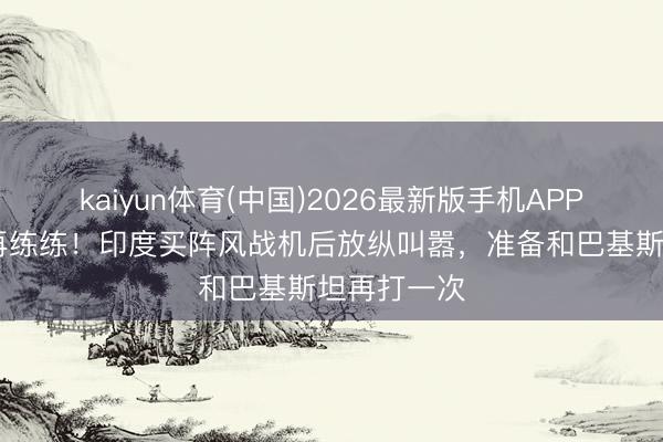 kaiyun体育(中国)2026最新版手机APP下载 不平再练练！印度买阵风战机后放纵叫嚣，准备和巴基斯坦再打一次