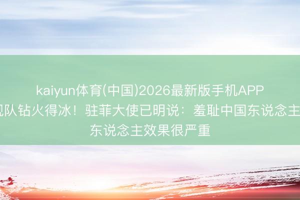 kaiyun体育(中国)2026最新版手机APP下载 中国舰队钻火得冰！驻菲大使已明说：羞耻中国东说念主效果很严重