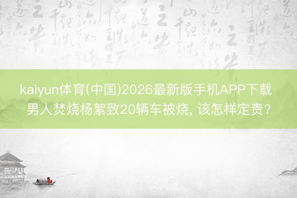 kaiyun体育(中国)2026最新版手机APP下载 男人焚烧杨絮致20辆车被烧, 该怎样定责?