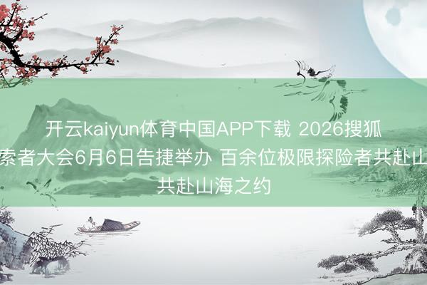 开云kaiyun体育中国APP下载 2026搜狐极限探索者大会6月6日告捷举办 百余位极限探险者共赴山海之约
