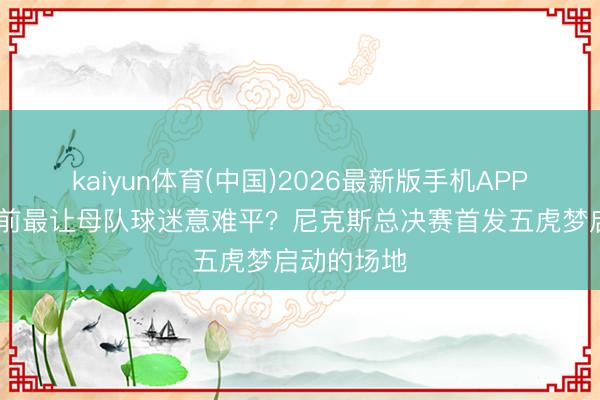 kaiyun体育(中国)2026最新版手机APP下载 谁以前最让母队球迷意难平？尼克斯总决赛首发五虎梦启动的场地