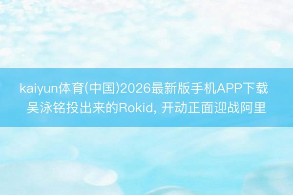 kaiyun体育(中国)2026最新版手机APP下载 吴泳铭投出来的Rokid， 开动正面迎战阿里
